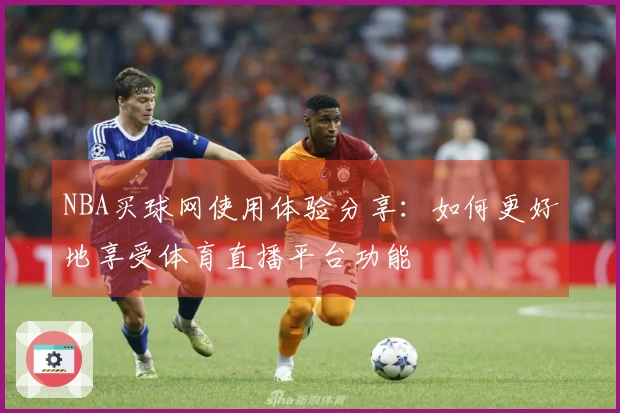 NBA买球网使用体验分享：如何更好地享受体育直播平台功能