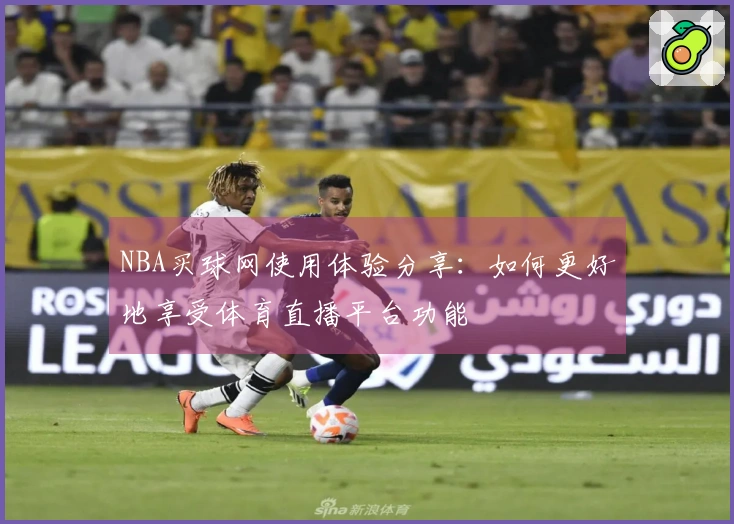 NBA买球网使用体验分享：如何更好地享受体育直播平台功能