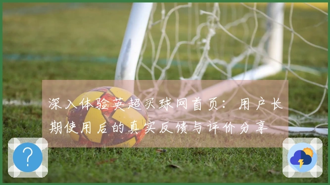 深入体验英超买球网首页：用户长期使用后的真实反馈与评价分享