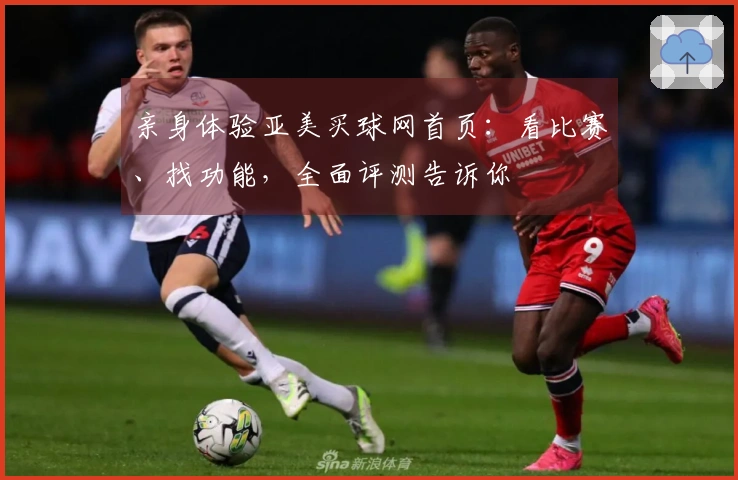 亲身体验亚美买球网首页：看比赛、找功能，全面评测告诉你