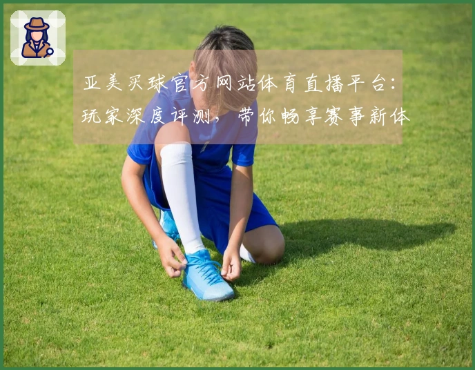 亚美买球官方网站体育直播平台：玩家深度评测，带你畅享赛事新体验